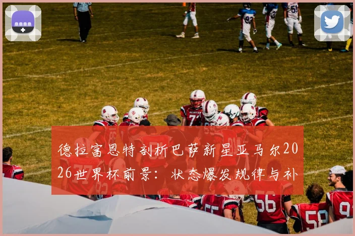 德拉富恩特剖析巴萨新星亚马尔2026世界杯前景:状态爆发规律与补水时机关键影响