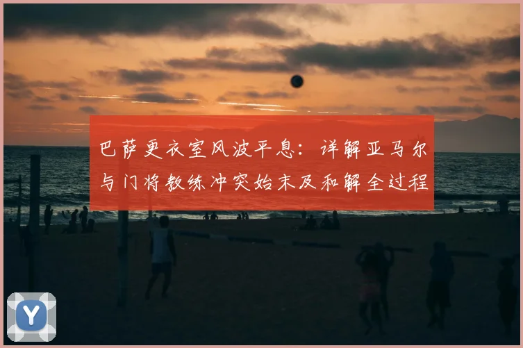 巴萨更衣室风波平息：详解亚马尔与门将教练冲突始末及和解全过程，球队团结重返正轨