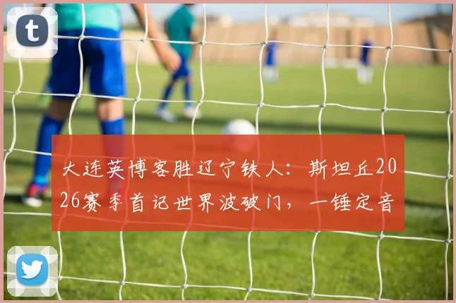 大连英博客胜辽宁铁人：斯坦丘2026赛季首记世界波破门，一锤定音助球队抢下关键三分