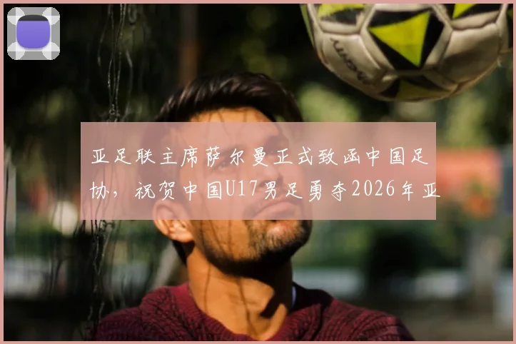 亚足联主席萨尔曼正式致函中国足协，祝贺中国U17男足勇夺2026年亚洲杯亚军：阵容解析与未来展望