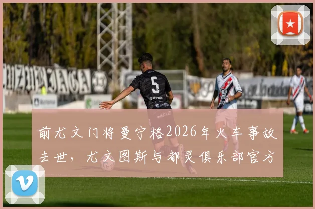 前尤文门将曼宁格2026年火车事故去世，尤文图斯与都灵俱乐部官方发文沉痛悼念，回顾其职业生涯