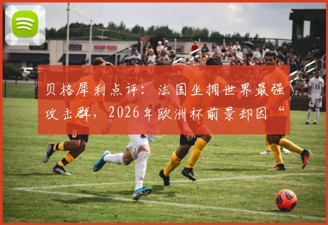 贝格犀利点评:法国坐拥世界最强攻击群,2026年欧洲杯前景却因“得手太易”埋隐患,深度剖析高卢雄鸡攻防失衡真相