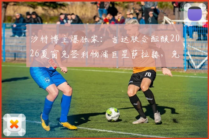沙特博主爆独家：吉达联合酝酿2026夏窗免签利物浦巨星萨拉赫，免签细节全解析