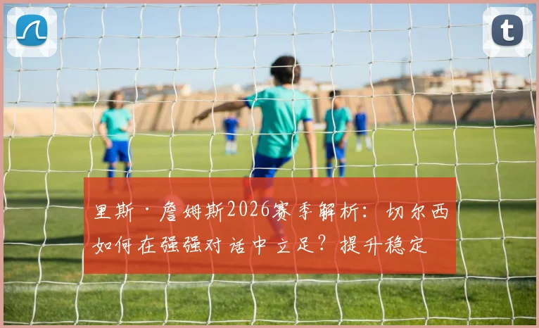 里斯·詹姆斯2026赛季解析：切尔西如何在强强对话中立足？提升稳定性是关键