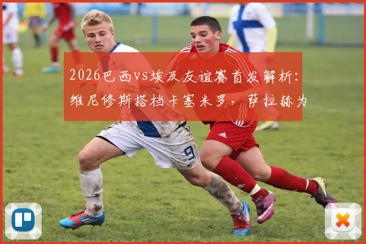 2026巴西vs埃及友谊赛首发解析：维尼修斯搭档卡塞米罗，萨拉赫为何替补引热议