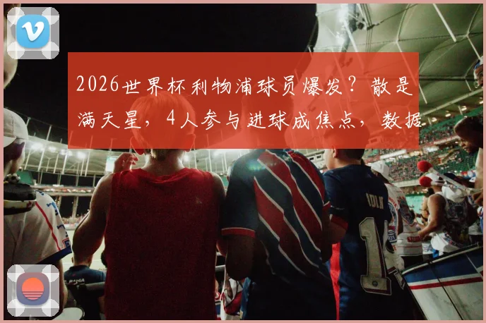 2026世界杯利物浦球员爆发？散是满天星，4人参与进球成焦点，数据表现深度解析