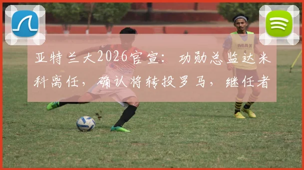 亚特兰大2026官宣:功勋总监达米科离任,确认将转投罗马,继任者人选与离职内幕分析